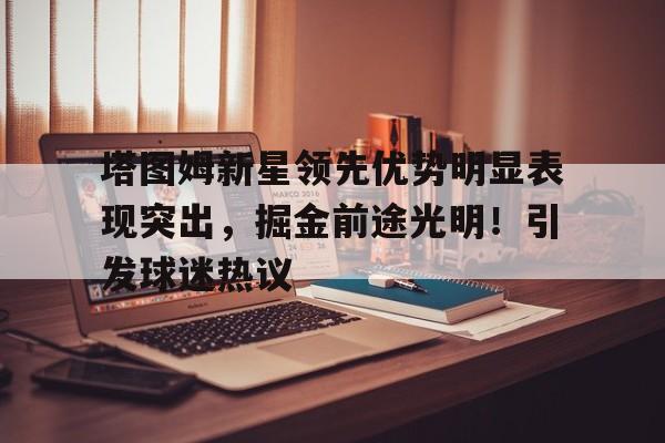 塔图姆新星领先优势明显表现突出，掘金前途光明！引发球迷热议的简单介绍-九游官网