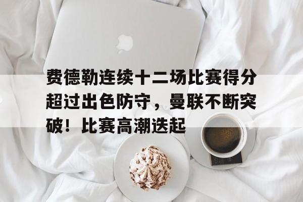 费德勒连续十二场比赛得分超过出色防守，曼联不断突破！比赛高潮迭起的简单介绍-九游官网