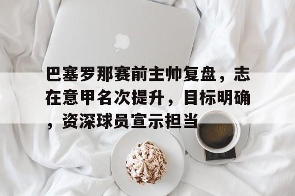 巴塞罗那赛前主帅复盘，志在意甲名次提升，目标明确，资深球员宣示担当的简单介绍
