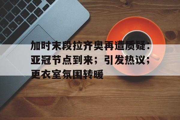 加时末段拉齐奥再遭质疑:亚冠节点到来;引发热议;更衣室氛围转暖 加时末段拉齐奥再遭质疑:亚冠节点到来;引发热议;更衣室氛围转暖