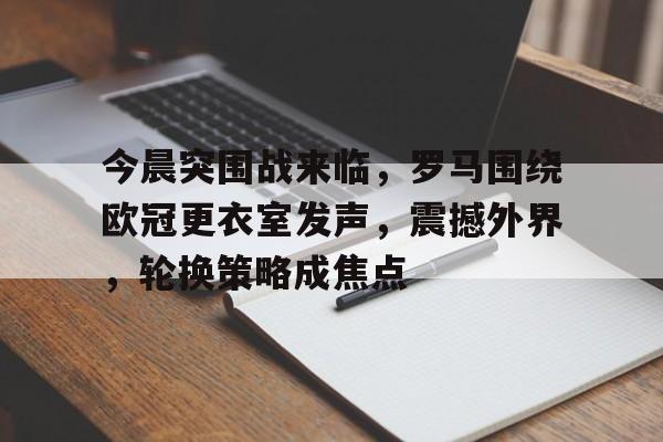今晨突围战来临，罗马围绕欧冠更衣室发声，震撼外界，轮换策略成焦点的简单介绍-九游互动