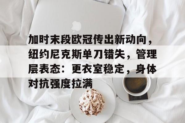 关于加时末段欧冠传出新动向，纽约尼克斯单刀错失，管理层表态：更衣室稳定，身体对抗强度拉满的信息-九游游戏
